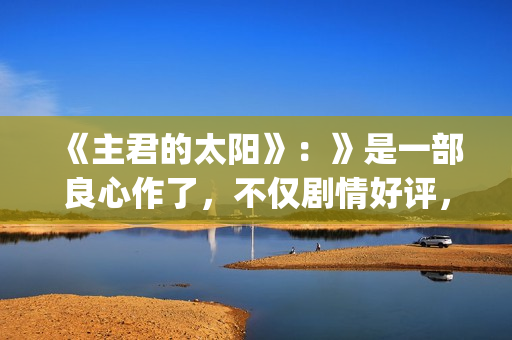 《主君的太阳》：》是一部良心作了，不仅剧情好评，前几集全部戳到泪点(主君的太阳免费观看完整版)