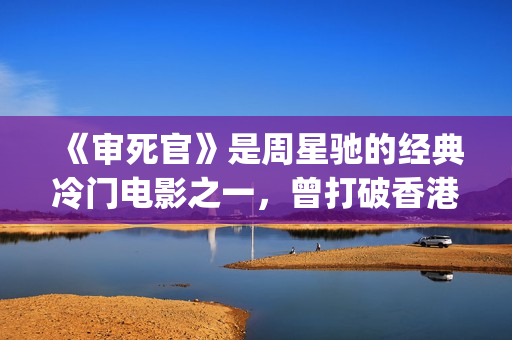 《审死官》是周星驰的经典冷门电影之一，曾打破香港票房纪录(审死官讲的是什么)