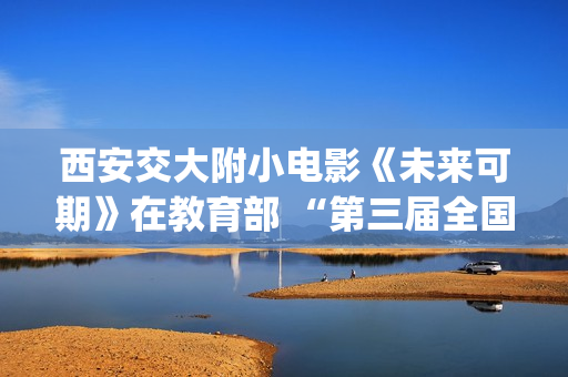 西安交大附小电影《未来可期》在教育部 “第三届全国中小学生电影周”荣获“优秀影片奖”(西安交大附小招生简章)