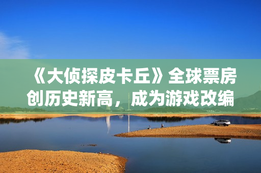 《大侦探皮卡丘》全球票房创历史新高，成为游戏改编电影系列第一(大侦探皮卡丘免费观看)