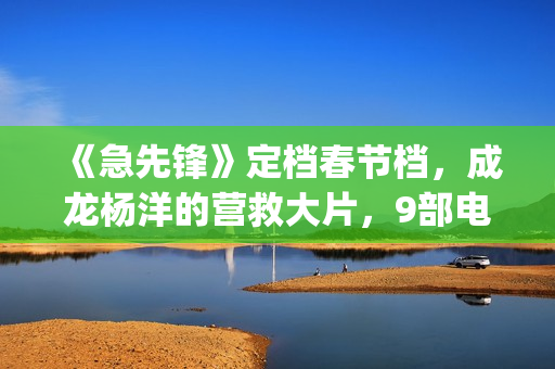 《急先锋》定档春节档，成龙杨洋的营救大片，9部电影春节大厮杀(急先锋预告片视频)