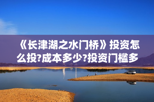《长津湖之水门桥》投资怎么投?成本多少?投资门槛多少?(长津湖之水门桥)