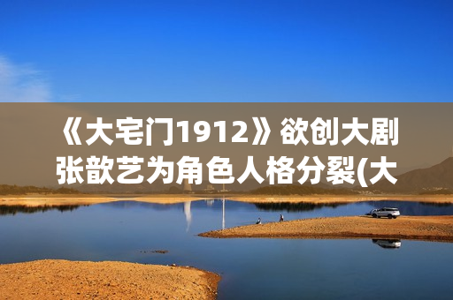 《大宅门1912》欲创大剧 张歆艺为角色人格分裂(大宅门1912和大宅门什么关系)