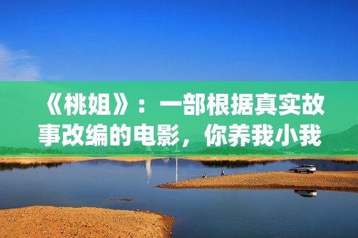 《桃姐》：一部根据真实故事改编的电影，你养我小我养你老(桃姐原名)