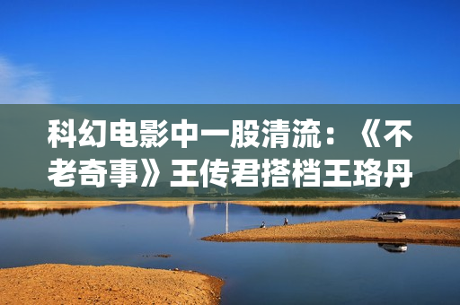 科幻电影中一股清流：《不老奇事》王传君搭档王珞丹，致敬人生！(一些科幻电影)