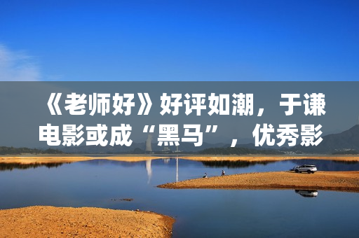 《老师好》好评如潮，于谦电影或成“黑马”，优秀影片不会被无视(老师好影评)