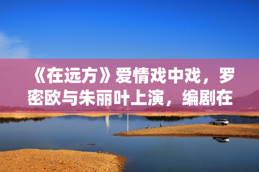 《在远方》爱情戏中戏，罗密欧与朱丽叶上演，编剧在暗示什么？(在远方主演)