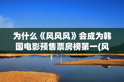 为什么《风风风》会成为韩国电影预售票房榜第一(风风风讲了什么)