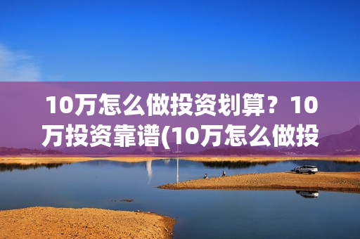 10万怎么做投资划算？10万投资靠谱(10万怎么做投资生意)