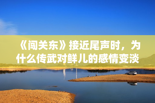 《闯关东》接近尾声时，为什么传武对鲜儿的感情变淡了？(闯关东对应的)
