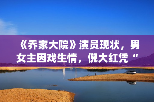 《乔家大院》演员现状，男女主因戏生情，倪大红凭“苏大强”爆红(乔家大院扮演者)