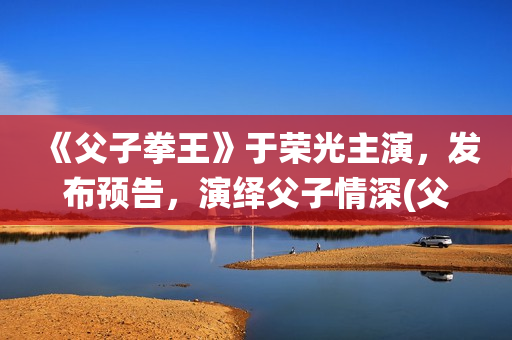 《父子拳王》于荣光主演，发布预告，演绎父子情深(父子拳王电影是不是推后上映了)