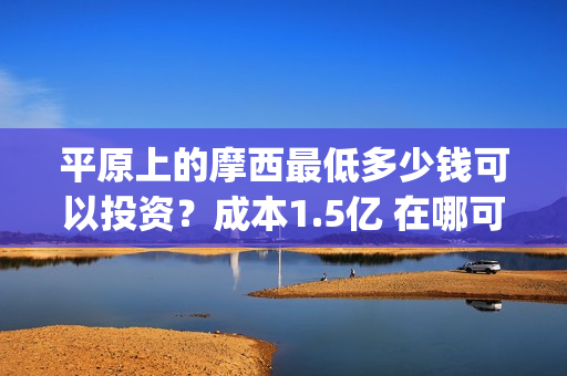 平原上的摩西最低多少钱可以投资？成本1.5亿 在哪可以投(平原上的摩西中的摩西是啥)