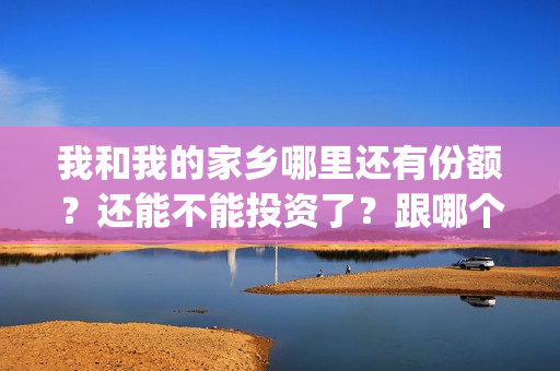 我和我的家乡哪里还有份额？还能不能投资了？跟哪个公司签合同(我和我的家乡哪个单元最好)