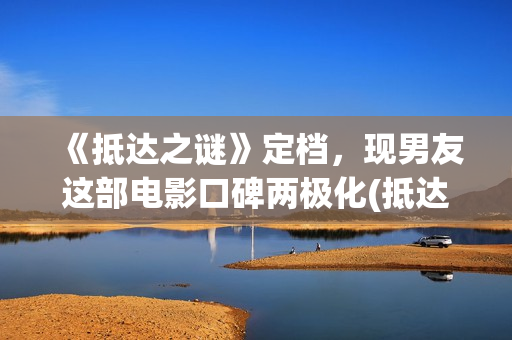《抵达之谜》定档，现男友这部电影口碑两极化(抵达之谜讲的什么故事)