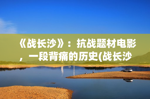 《战长沙》：抗战题材电影，一段背痛的历史(战长沙幕后故事)