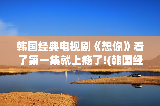 韩国经典电视剧《想你》看了第一集就上瘾了!(韩国经典电视剧歌曲)