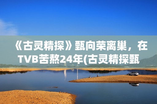 《古灵精探》甄向荣离巢,在TVB苦熬24年(古灵精探甄向荣小说) 《古灵精探》甄向荣离巢,在TVB苦熬24年(古灵精探甄向荣小说)