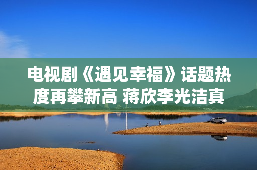 电视剧《遇见幸福》话题热度再攀新高 蒋欣李光洁真情流露(电视剧《遇见幸福》开放爸进派出所是第几集)