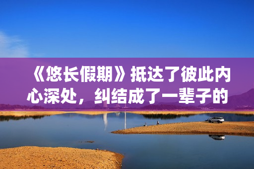 《悠长假期》抵达了彼此内心深处，纠结成了一辈子的羁绊(悠长假期bylryan)