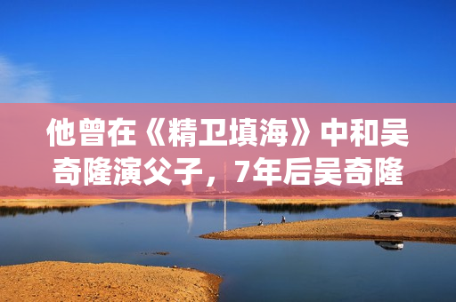 他曾在《精卫填海》中和吴奇隆演父子，7年后吴奇隆却演他师弟(在精卫填海的故事中精卫指的是什么答案?)