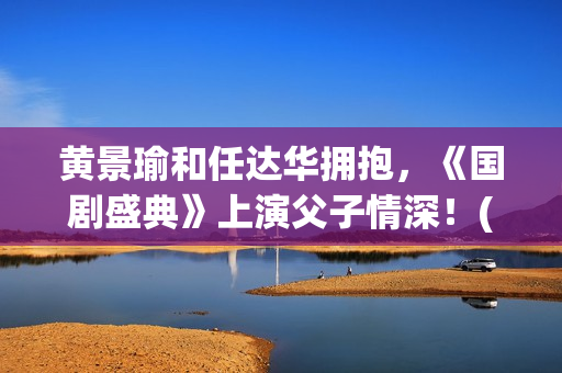 黄景瑜和任达华拥抱，《国剧盛典》上演父子情深！(黄景瑜任达华个条村子叫什么)