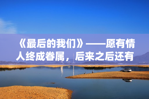 《最后的我们》——愿有情人终成眷属，后来之后还有后来(《最后的我们》在线观看)