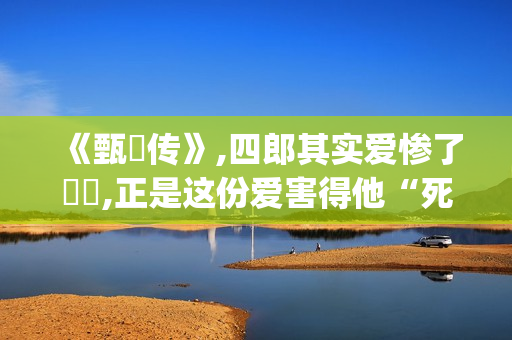 《甄嬛传》,四郎其实爱惨了嬛嬛,正是这份爱害得他“死不瞑目”(甄嬛传四爷)