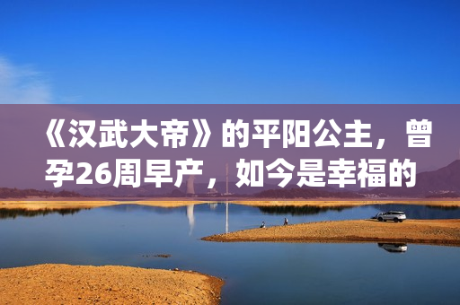 《汉武大帝》的平阳公主，曾孕26周早产，如今是幸福的一家三口(汉武大帝的儿子谁当皇上)