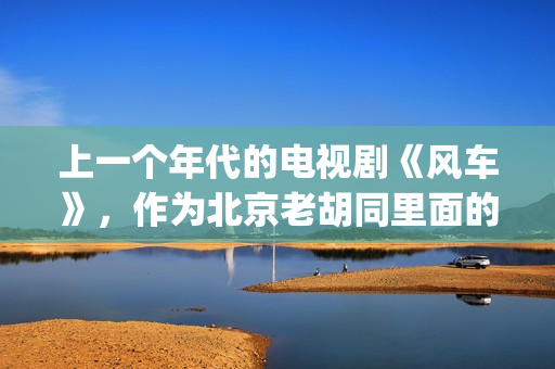 上一个年代的电视剧《风车》，作为北京老胡同里面的一些故事(上一个年代的电影有哪些)