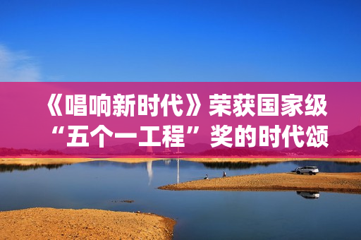 《唱响新时代》荣获国家级“五个一工程”奖的时代颂歌时代旋律(唱响新时代江西玉山)