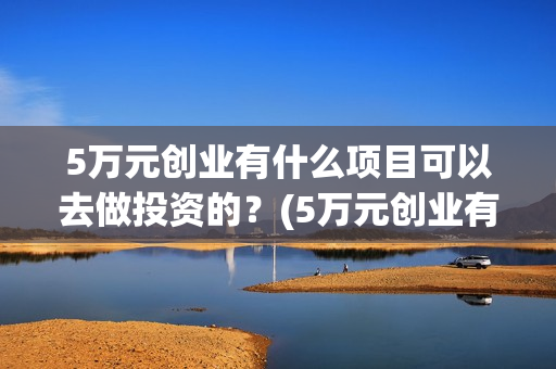 5万元创业有什么项目可以去做投资的？(5万元创业有什么好方法)