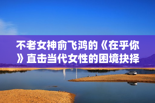 不老女神俞飞鸿的《在乎你》直击当代女性的困境抉择(不老女神俞飞鸿照片)