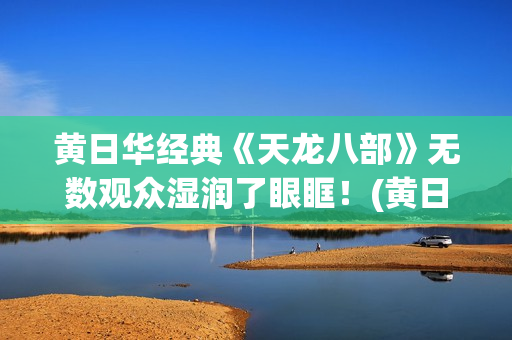 黄日华经典《天龙八部》无数观众湿润了眼眶！(黄日华的经典作品)