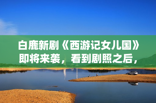 白鹿新剧《西游记女儿国》即将来袭，看到剧照之后，网友：赶紧播(白鹿演的西游记女儿国电视剧)