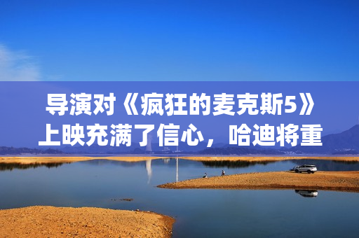 导演对《疯狂的麦克斯5》上映充满了信心，哈迪将重返废土！(我想看疯狂的导演)