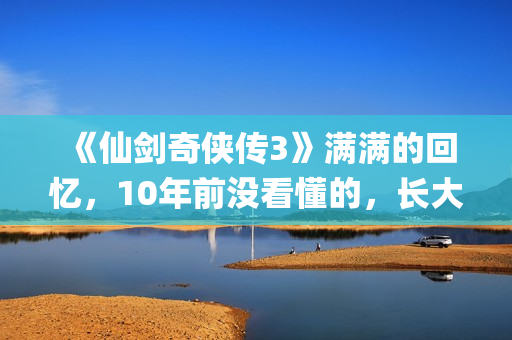 《仙剑奇侠传3》满满的回忆，10年前没看懂的，长大后全看懂了(仙剑奇侠传3动画版)