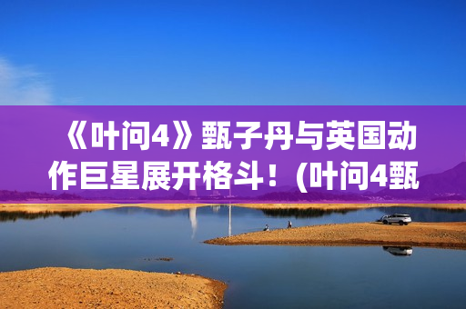 《叶问4》甄子丹与英国动作巨星展开格斗！(叶问4甄子丹)