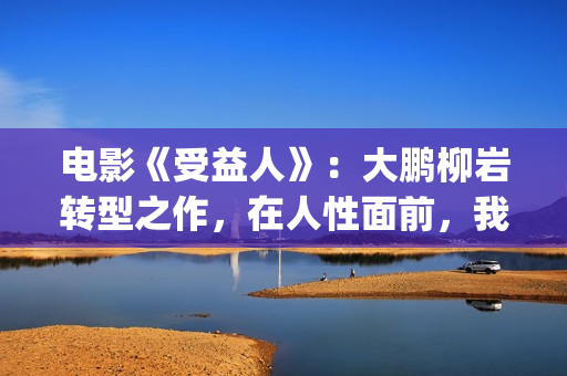 电影《受益人》：大鹏柳岩转型之作，在人性面前，我们如何选择？(电影受益人剧情)