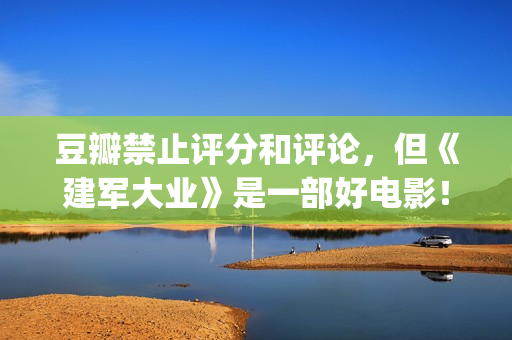 豆瓣禁止评分和评论，但《建军大业》是一部好电影！(豆瓣禁止内容)