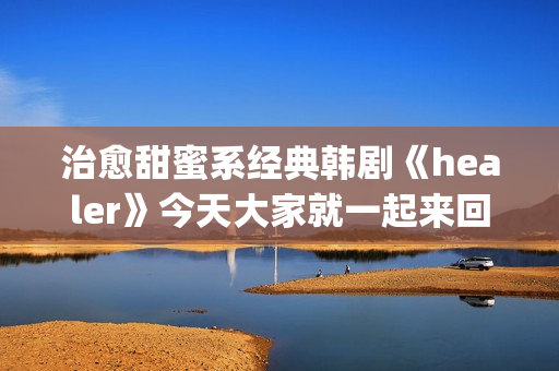 治愈甜蜜系经典韩剧《healer》今天大家就一起来回顾下这部剧吧。(甜蜜治愈的句子)