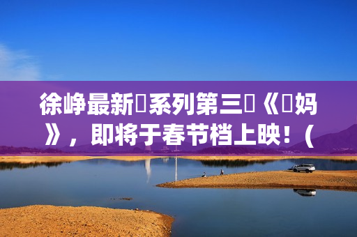 徐峥最新囧系列第三囧《囧妈》，即将于春节档上映！(徐峥最新囧系列电影名字)