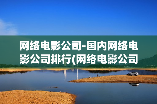 网络电影公司-国内网络电影公司排行(网络电影公司有哪些)