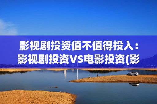 影视剧投资值不值得投入：影视剧投资VS电影投资(影视剧投资是真的吗)