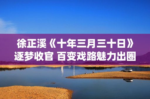 徐正溪《十年三月三十日》逐梦收官 百变戏路魅力出圈(徐正曦十年三月三十日图片)
