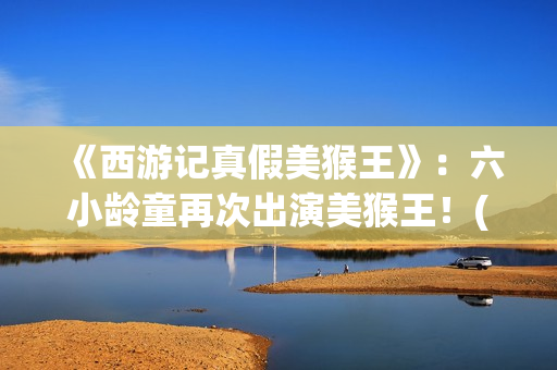 《西游记真假美猴王》：六小龄童再次出演美猴王！(西游记真假美猴王第几集)