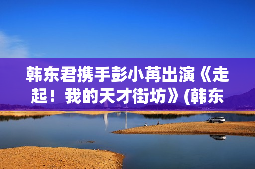 韩东君携手彭小苒出演《走起！我的天才街坊》(韩东君混剪)