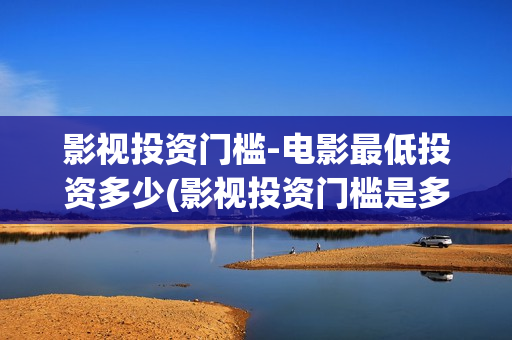 影视投资门槛-电影最低投资多少(影视投资门槛是多少)