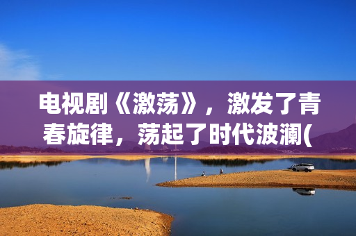 电视剧《激荡》，激发了青春旋律，荡起了时代波澜(电视剧《激荡》在线播放)