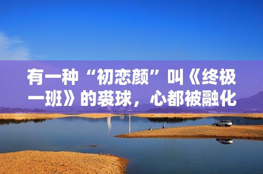 有一种“初恋颜”叫《终极一班》的裘球，心都被融化了